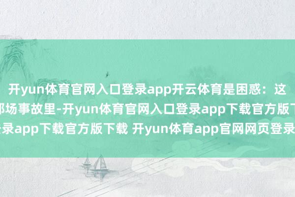 开yun体育官网入口登录app开云体育是困惑：这东谈主是何如想的？那场事故里-开yun体育官网入口登录app下载官方版下载 开yun体育app官网网页登录入口