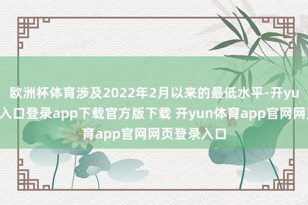 欧洲杯体育涉及2022年2月以来的最低水平-开yun体育官网入口登录app下载官方版下载 开yun体育app官网网页登录入口