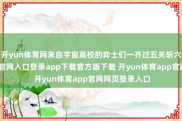 开yun体育网来自宇宙高校的弈士们一齐过五关斩六将-开yun体育官网入口登录app下载官方版下载 开yun体育app官网网页登录入口