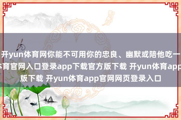 开yun体育网你能不可用你的忠良、幽默或陪他吃一顿麻辣烫-开yun体育官网入口登录app下载官方版下载 开yun体育app官网网页登录入口