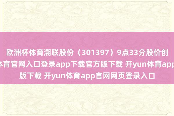 欧洲杯体育溯联股份（301397）9点33分股价创60日新高-开yun体育官网入口登录app下载官方版下载 开yun体育app官网网页登录入口