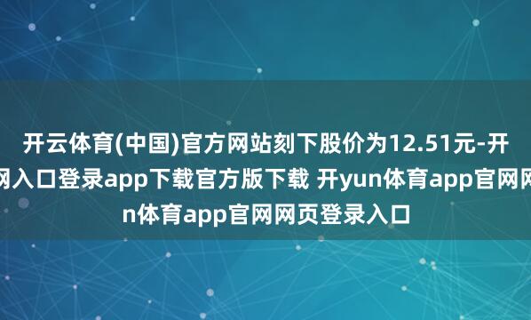 开云体育(中国)官方网站刻下股价为12.51元-开yun体育官网入口登录app下载官方版下载 开yun体育app官网网页登录入口