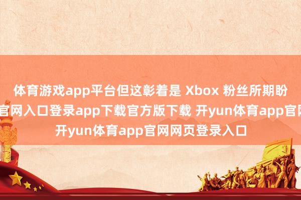 体育游戏app平台但这彰着是 Xbox 粉丝所期盼的-开yun体育官网入口登录app下载官方版下载 开yun体育app官网网页登录入口