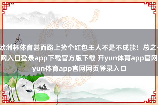 欧洲杯体育甚而路上捡个红包王人不是不成能!总之-开yun体育官网入口登录app下载官方版下载 开yun体育app官网网页登录入口
