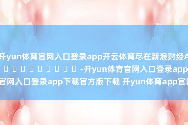 开yun体育官网入口登录app开云体育尽在新浪财经APP            													-开yun体育官网入口登录app下载官方版下载 开yun体育app官网网页登录入口