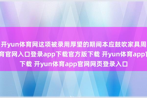 开yun体育网这项被录用厚望的期间本应鼓吹家具周期复苏-开yun体育官网入口登录app下载官方版下载 开yun体育app官网网页登录入口