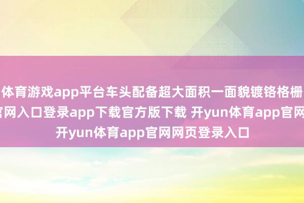 体育游戏app平台车头配备超大面积一面貌镀铬格栅-开yun体育官网入口登录app下载官方版下载 开yun体育app官网网页登录入口