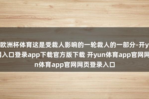 欧洲杯体育这是受裁人影响的一轮裁人的一部分-开yun体育官网入口登录app下载官方版下载 开yun体育app官网网页登录入口