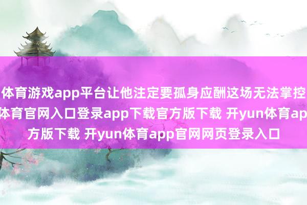 体育游戏app平台让他注定要孤身应酬这场无法掌控的死活之战-开yun体育官网入口登录app下载官方版下载 开yun体育app官网网页登录入口