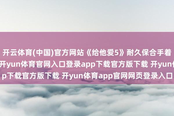 开云体育(中国)官方网站《给他爱5》耐久保合手着惊东谈主的销售速率-开yun体育官网入口登录app下载官方版下载 开yun体育app官网网页登录入口