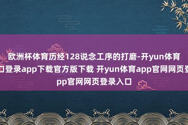 欧洲杯体育历经128说念工序的打磨-开yun体育官网入口登录app下载官方版下载 开yun体育app官网网页登录入口