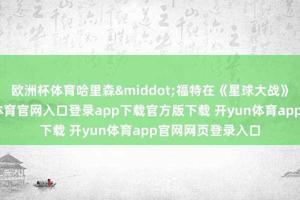 欧洲杯体育哈里森&middot;福特在《星球大战》爆红之前-开yun体育官网入口登录app下载官方版下载 开yun体育app官网网页登录入口