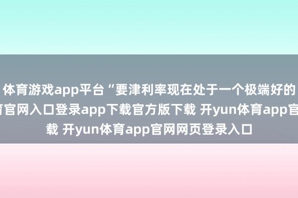 体育游戏app平台“要津利率现在处于一个极端好的水平-开yun体育官网入口登录app下载官方版下载 开yun体育app官网网页登录入口