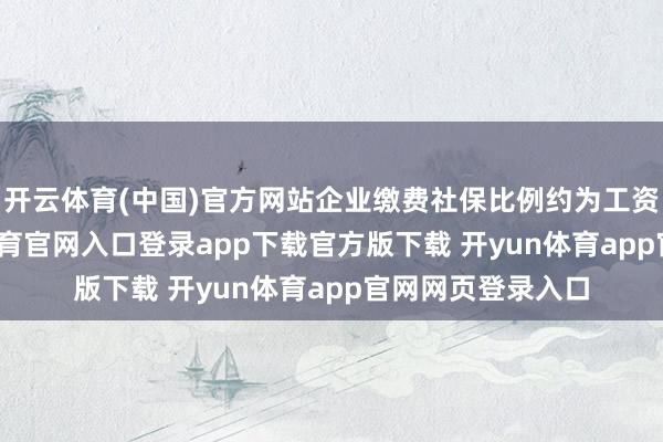 开云体育(中国)官方网站企业缴费社保比例约为工资的20%-开yun体育官网入口登录app下载官方版下载 开yun体育app官网网页登录入口