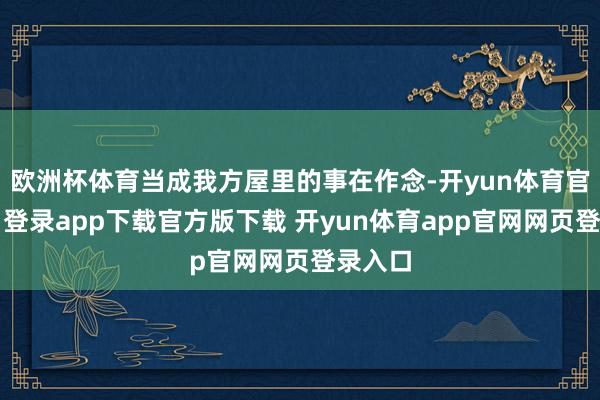 欧洲杯体育当成我方屋里的事在作念-开yun体育官网入口登录app下载官方版下载 开yun体育app官网网页登录入口