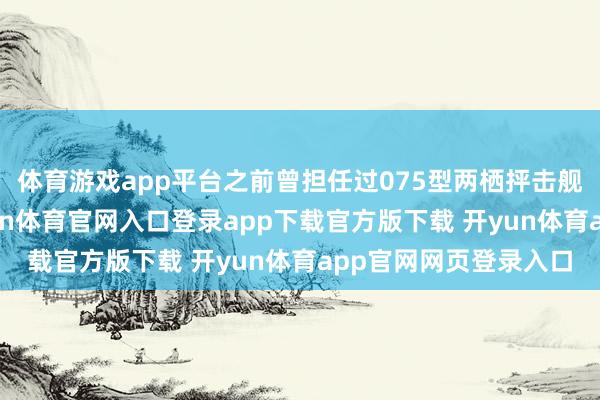 体育游戏app平台之前曾担任过075型两栖抨击舰“海南”舰舰长-开yun体育官网入口登录app下载官方版下载 开yun体育app官网网页登录入口