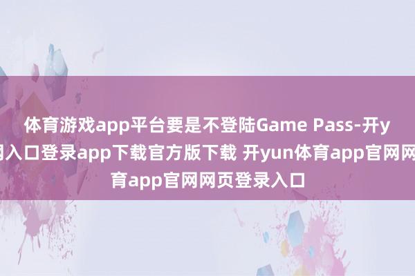 体育游戏app平台要是不登陆Game Pass-开yun体育官网入口登录app下载官方版下载 开yun体育app官网网页登录入口