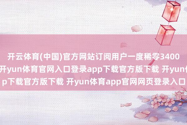 开云体育(中国)官方网站订阅用户一度稀零3400万（之后有所回落）-开yun体育官网入口登录app下载官方版下载 开yun体育app官网网页登录入口