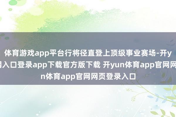 体育游戏app平台行将径直登上顶级事业赛场-开yun体育官网入口登录app下载官方版下载 开yun体育app官网网页登录入口