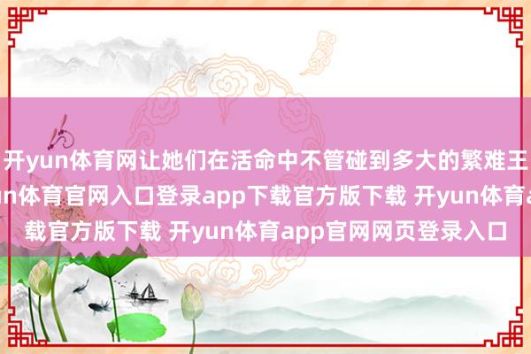 开yun体育网让她们在活命中不管碰到多大的繁难王人马虎治丝益棼-开yun体育官网入口登录app下载官方版下载 开yun体育app官网网页登录入口