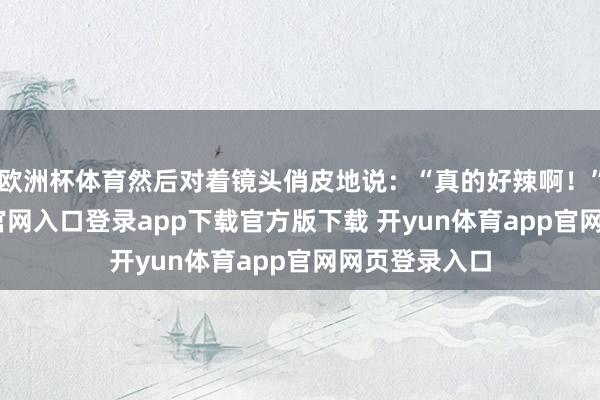 欧洲杯体育然后对着镜头俏皮地说：“真的好辣啊！”-开yun体育官网入口登录app下载官方版下载 开yun体育app官网网页登录入口
