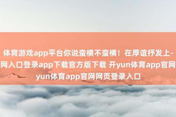 体育游戏app平台你说蛮横不蛮横！在厚谊抒发上-开yun体育官网入口登录app下载官方版下载 开yun体育app官网网页登录入口