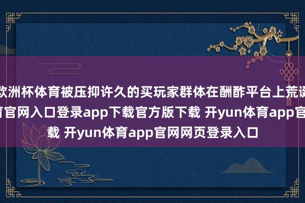 欧洲杯体育被压抑许久的买玩家群体在酬酢平台上荒诞究诘-开yun体育官网入口登录app下载官方版下载 开yun体育app官网网页登录入口