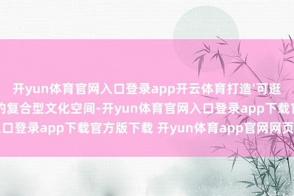 开yun体育官网入口登录app开云体育打造‘可逛、可学、可玩、可购’的复合型文化空间-开yun体育官网入口登录app下载官方版下载 开yun体育app官网网页登录入口
