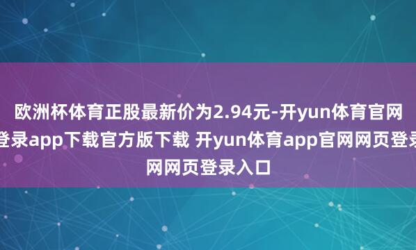欧洲杯体育正股最新价为2.94元-开yun体育官网入口登录app下载官方版下载 开yun体育app官网网页登录入口