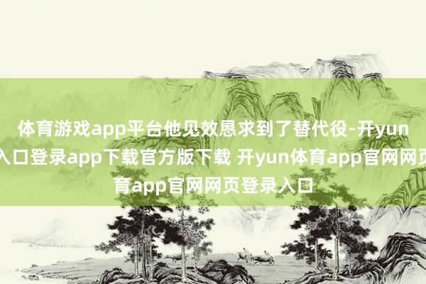 体育游戏app平台他见效恳求到了替代役-开yun体育官网入口登录app下载官方版下载 开yun体育app官网网页登录入口