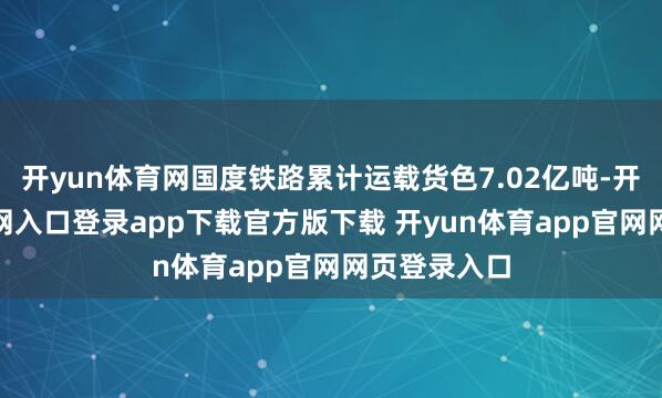 开yun体育网国度铁路累计运载货色7.02亿吨-开yun体育官网入口登录app下载官方版下载 开yun体育app官网网页登录入口