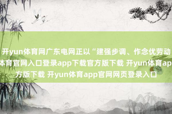 开yun体育网广东电网正以“建强步调、作念优劳动”的组合拳-开yun体育官网入口登录app下载官方版下载 开yun体育app官网网页登录入口