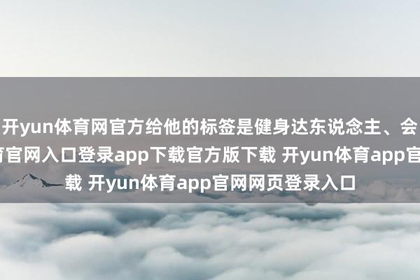 开yun体育网官方给他的标签是健身达东说念主、会厨艺-开yun体育官网入口登录app下载官方版下载 开yun体育app官网网页登录入口