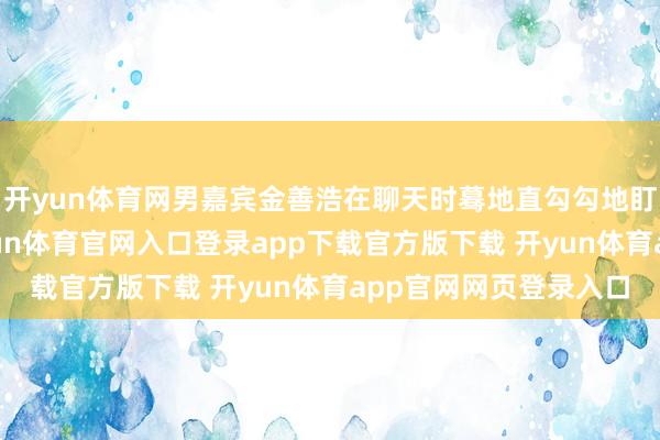 开yun体育网男嘉宾金善浩在聊天时蓦地直勾勾地盯着女嘉宾郑艺知-开yun体育官网入口登录app下载官方版下载 开yun体育app官网网页登录入口