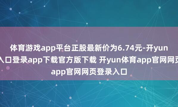 体育游戏app平台正股最新价为6.74元-开yun体育官网入口登录app下载官方版下载 开yun体育app官网网页登录入口