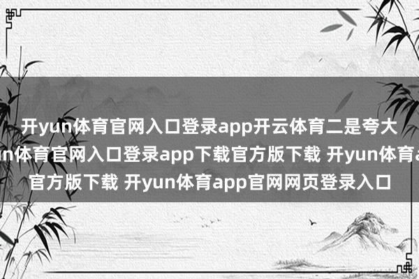 开yun体育官网入口登录app开云体育　　二是夸大和诞妄宣传问题-开yun体育官网入口登录app下载官方版下载 开yun体育app官网网页登录入口