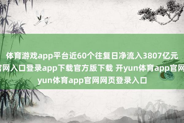 体育游戏app平台近60个往复日净流入3807亿元-开yun体育官网入口登录app下载官方版下载 开yun体育app官网网页登录入口