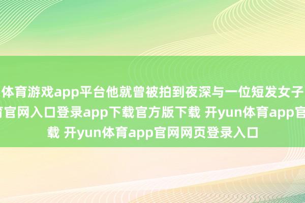 体育游戏app平台他就曾被拍到夜深与一位短发女子鸠集-开yun体育官网入口登录app下载官方版下载 开yun体育app官网网页登录入口