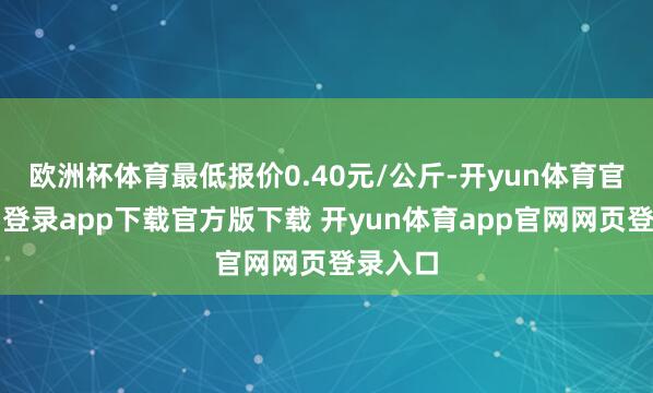 欧洲杯体育最低报价0.40元/公斤-开yun体育官网入口登录app下载官方版下载 开yun体育app官网网页登录入口