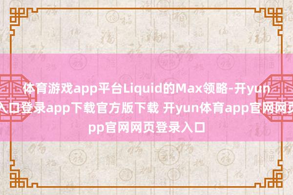 体育游戏app平台Liquid的Max领略-开yun体育官网入口登录app下载官方版下载 开yun体育app官网网页登录入口