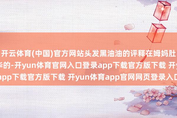 开云体育(中国)官方网站头发黑油油的评释在姆妈肚子内部养分口舌常奢华的-开yun体育官网入口登录app下载官方版下载 开yun体育app官网网页登录入口