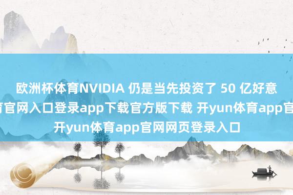 欧洲杯体育NVIDIA 仍是当先投资了 50 亿好意思元-开yun体育官网入口登录app下载官方版下载 开yun体育app官网网页登录入口