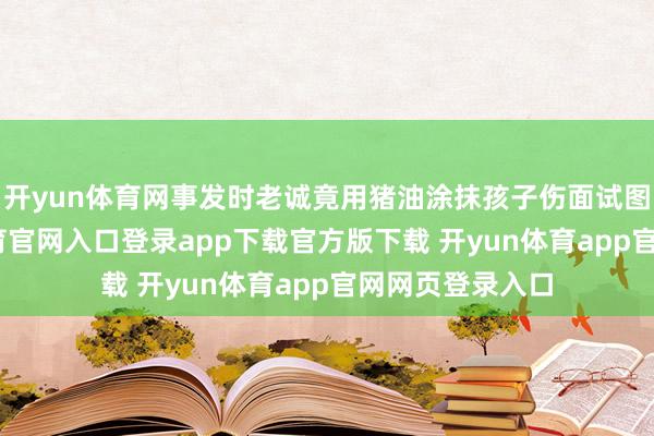 开yun体育网事发时老诚竟用猪油涂抹孩子伤面试图消肿-开yun体育官网入口登录app下载官方版下载 开yun体育app官网网页登录入口