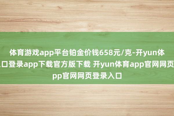体育游戏app平台铂金价钱658元/克-开yun体育官网入口登录app下载官方版下载 开yun体育app官网网页登录入口