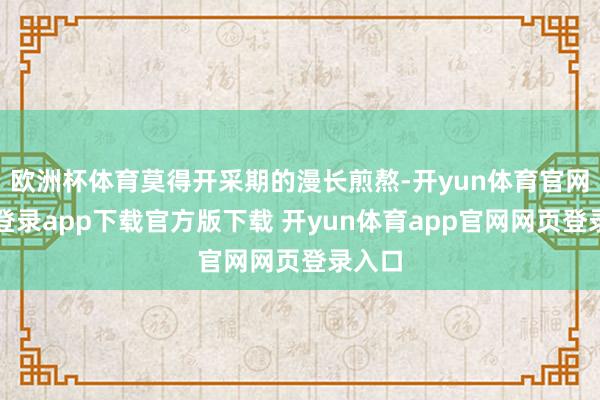欧洲杯体育莫得开采期的漫长煎熬-开yun体育官网入口登录app下载官方版下载 开yun体育app官网网页登录入口