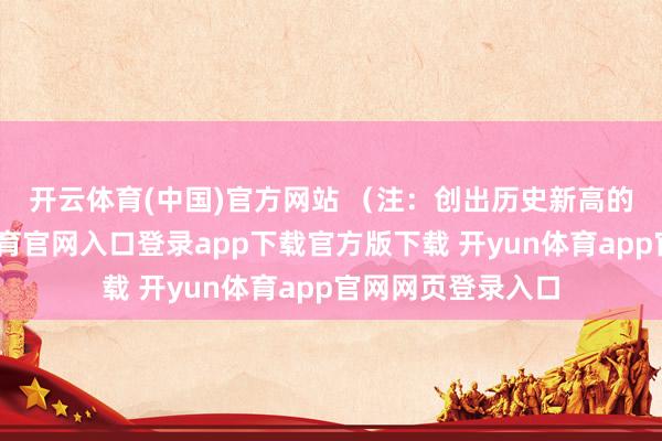 开云体育(中国)官方网站 　　（注：创出历史新高的涨停股-开yun体育官网入口登录app下载官方版下载 开yun体育app官网网页登录入口