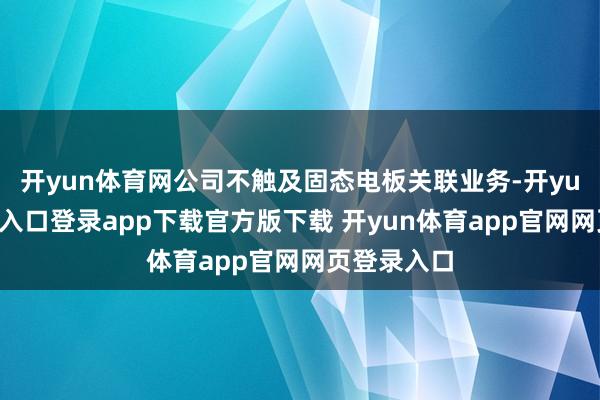 开yun体育网公司不触及固态电板关联业务-开yun体育官网入口登录app下载官方版下载 开yun体育app官网网页登录入口
