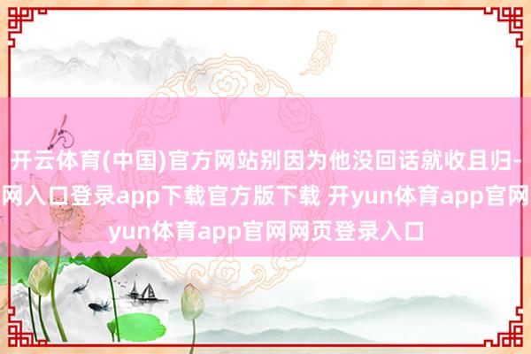 开云体育(中国)官方网站别因为他没回话就收且归-开yun体育官网入口登录app下载官方版下载 开yun体育app官网网页登录入口