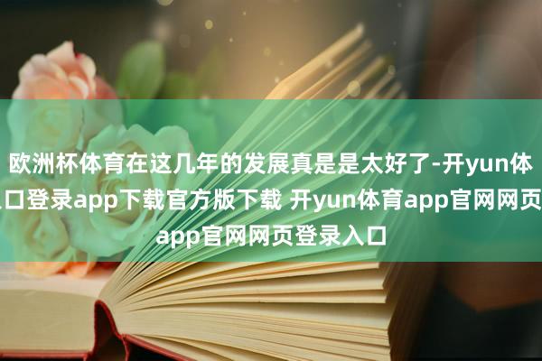 欧洲杯体育在这几年的发展真是是太好了-开yun体育官网入口登录app下载官方版下载 开yun体育app官网网页登录入口