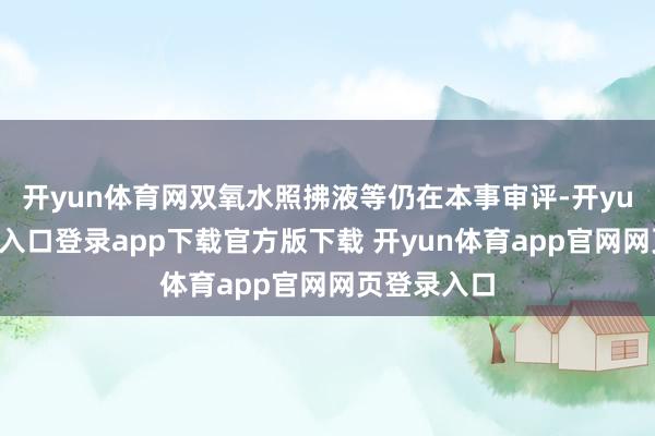 开yun体育网双氧水照拂液等仍在本事审评-开yun体育官网入口登录app下载官方版下载 开yun体育app官网网页登录入口